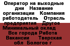 Оператор на выходные дни › Название организации ­ Компания-работодатель › Отрасль предприятия ­ Другое › Минимальный оклад ­ 1 - Все города Работа » Вакансии   . Тверская обл.,Бологое г.